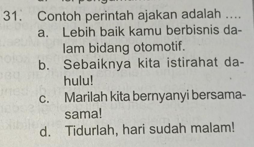 Contoh perintah ajakan adalah ....
a. Lebih baik kamu berbisnis da-
Iam bidang otomotif.
b. Sebaiknya kita istirahat da-
hulu!
c. Marilah kita bernyanyi bersama-
sama!
d. Tidurlah, hari sudah malam!