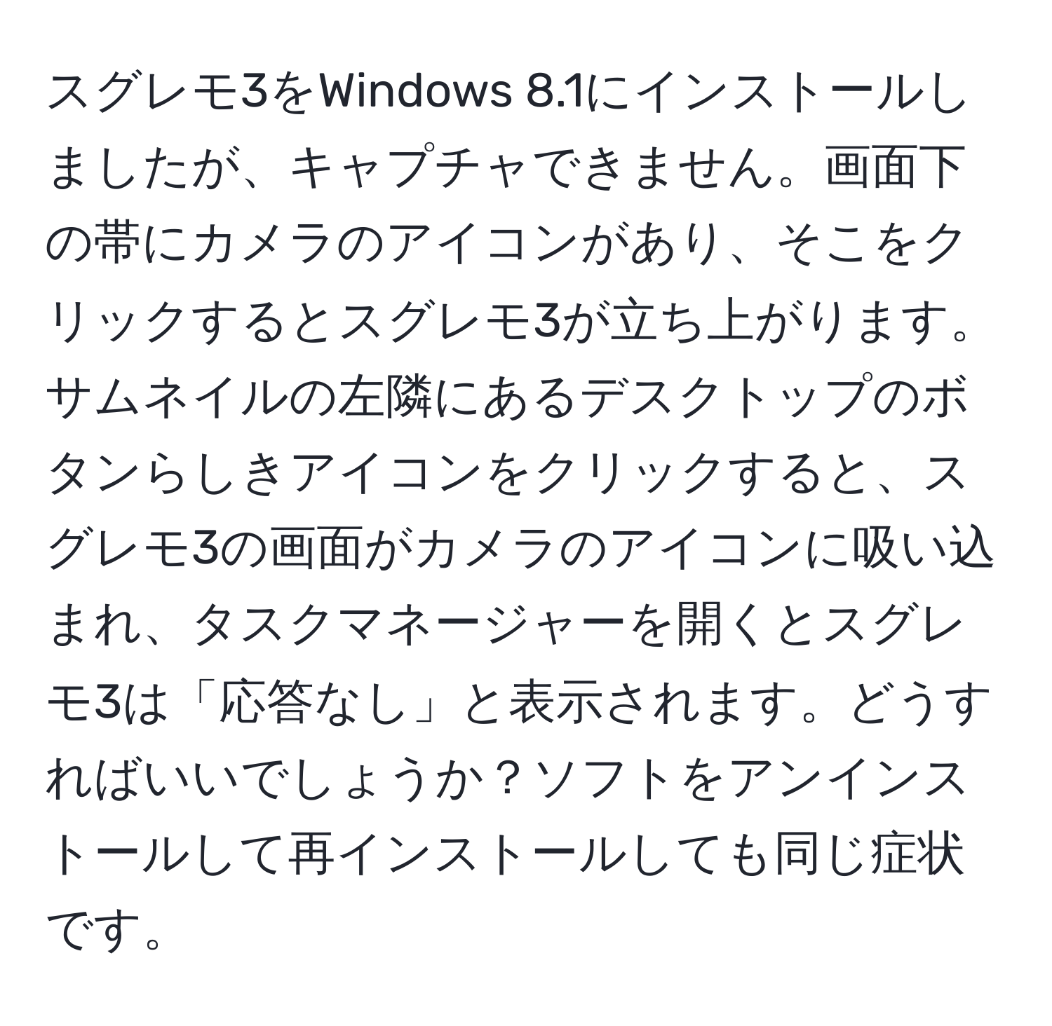 スグレモ3をWindows 8.1にインストールしましたが、キャプチャできません。画面下の帯にカメラのアイコンがあり、そこをクリックするとスグレモ3が立ち上がります。サムネイルの左隣にあるデスクトップのボタンらしきアイコンをクリックすると、スグレモ3の画面がカメラのアイコンに吸い込まれ、タスクマネージャーを開くとスグレモ3は「応答なし」と表示されます。どうすればいいでしょうか？ソフトをアンインストールして再インストールしても同じ症状です。