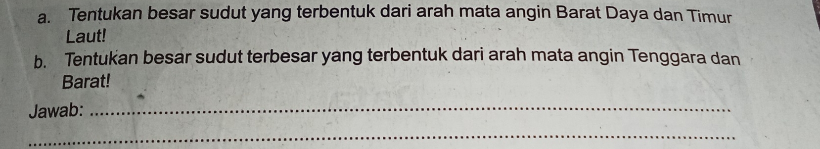 Tentukan besar sudut yang terbentuk dari arah mata angin Barat Daya dan Timur 
Laut! 
b. Tentukan besar sudut terbesar yang terbentuk dari arah mata angin Tenggara dan 
Barat! 
Jawab:_ 
_