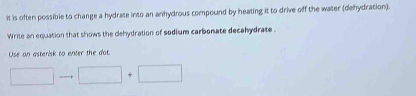 It is often possible to change a hydrate into an anhydrous compound by heating it to drive off the water (dehydration). 
Write an equation that shows the dehydration of sodium carbonate decahydrate . 
Use an asterisk to enter the dot.
□ □ +□