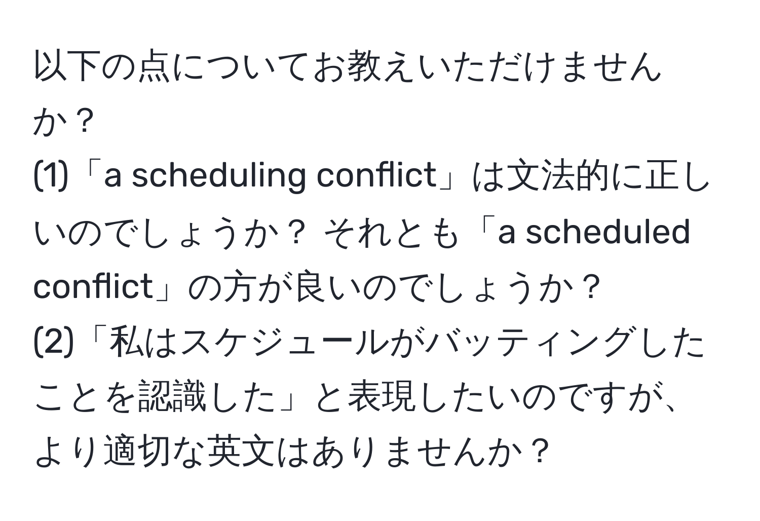 以下の点についてお教えいただけませんか？  
(1)「a scheduling conflict」は文法的に正しいのでしょうか？ それとも「a scheduled conflict」の方が良いのでしょうか？  
(2)「私はスケジュールがバッティングしたことを認識した」と表現したいのですが、より適切な英文はありませんか？