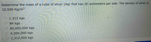 Determine the mass of a cube of silver (Ag) that has 20 centimeters per side. The density of silver is
10,500Kg/m^3
1.312 kgs
84 kgs
84,000,000 kgs
4,200,000 kgs
1,312,500 kgs