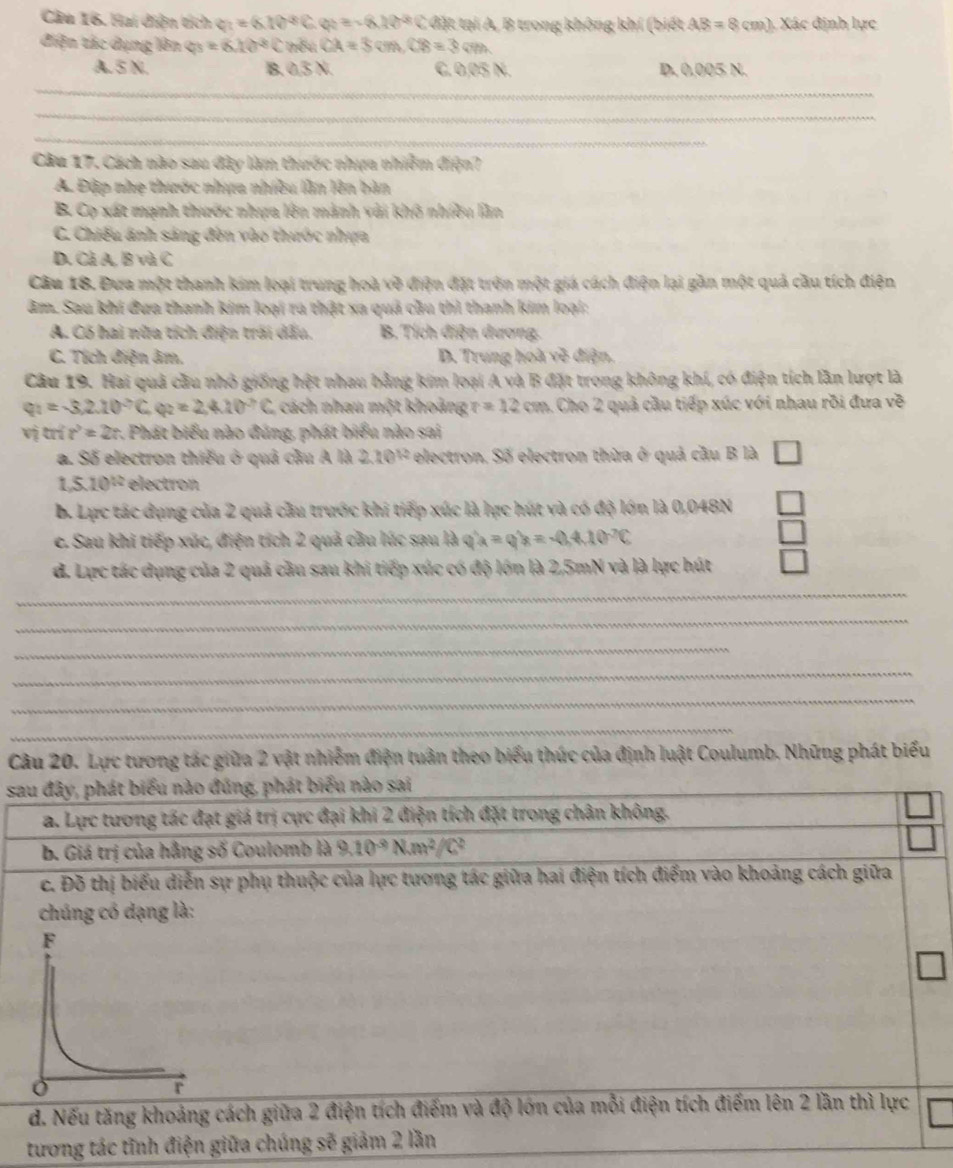 Hai diện tích c=(6.10°C e y=-8.10^(-8) k C đặt tại A, B trong không khí (biết AB=8cm) Xác định lực
điện tác dụng lên 4^3=6.10^(-3) sqrt() nếu CA=3cm,CB=3cm
A.5 N. B. 0,3 N. C.0,05 N. D. 0.005 N.
_
_
_
Câu 17, Cách nào sau đây làm thước nhựa nhiễm điện?
A. Đập nhẹ thước nhưa nhiều lần lên bàn
B. Cọ xát mạnh thước nhựa lên mành vải khô nhiều lần
C. Chiếu ánh sáng đến vào thước nhựa
D. Cà A. B và C
Câu 18. Đưa một thanh kim loại trung hoà về điện đặt trên một giá cách điện lại gần một quả cầu tích điện
âm. Sau khi đưa thanh kim loại ra thật xa quả cầu thì thanh kim loại:
A. Có hai nữa tích điện trời dấu, B. Tích điện dương.
C. Tích điện âm. D. Trung hoà về điện.
Câu 19. Hai quả cầu nhỏ giống hệt nhau bằng kim loại A và B đặt trong không khí, có điện tích lần lượt là
q_1=-3,2.10^(-7)C_ q_2=2,4.10^(-7)C cách nhau một khoảng r=12cm Cho 2 quả cầu tiếp xúc với nhau rồi đưa về
vị t n?=2: 1 Phát biểu nào đúng, phát biểu nào sai
a. Số electron thiếu ở quả cầu A là 2.10^(12) electron. Số electron thừa ở quả cầu B là
1,5.10^(12) electron
b. Lực tác dụng của 2 quả cầu trước khi tiếp xúc là lực hút và có độ lớn là 0,048N
e. Sau khi tiếp xúc, điện tích 2 quả cầu lúc sau là q^(wedge)a=-0.4.10^(-2)10^-C
d. Lực tác dụng của 2 quả cầu sau khi tiếp xúc có độ lớn là 2,5mN và là lực hút
_
_
_
_
_
_
Câu 20. Lực tương tác giữa 2 vật nhiễm điện tuần theo biểu thức của định luật Coulumb. Những phát biểu
sau đây, phát biểu nào đúng, phát biểu nào sai
a. Lực tương tác đạt giá trị cực đại khi 2 điện tích đặt trong chân không.
b. Giá trị của hẳng số Coulomb là 9.10^(-9)Nm^2/C^2
c. Đỗ thị biểu diễn sự phụ thuộc của lực tương tác giữa hai điện tích điểm vào khoảng cách giữa
chúng có dạng là:
d. Nếu tăng khoảng cách giữa 2 điện tích điểm và độ lớn của mỗi điện tích điểm lên 2 lần thì lực
tương tác tĩnh điện giữa chúng sẽ giảm 2 lần