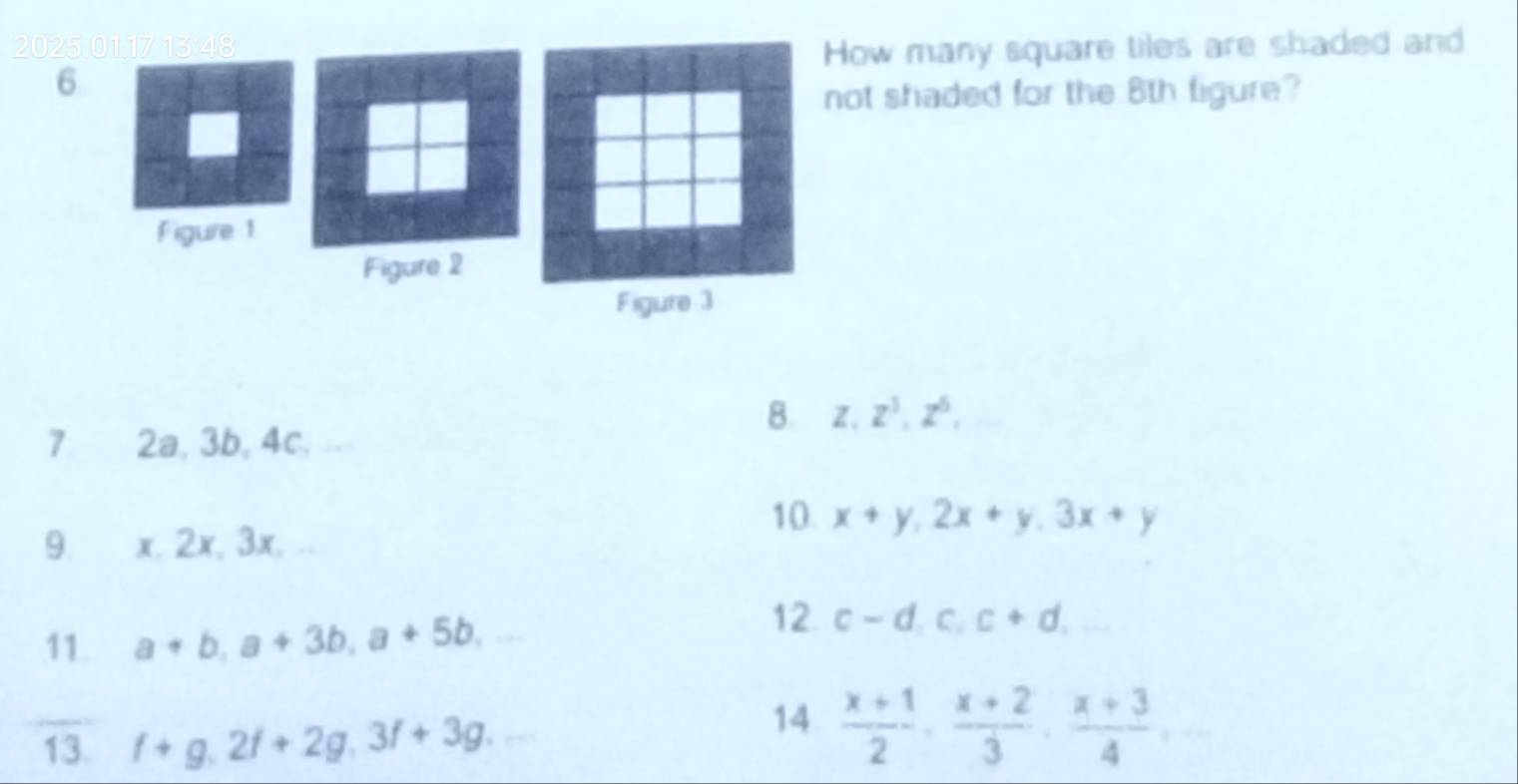 202ow many square tiles are shaded and 
6 
ot shaded for the 8th figure? 
8. z.z^3, z^6, 
7 2a, 3b, 4c. 
10. x+y, 2x+y, 3x+y
9. x, 2x, 3x, . 
11 a+b, a+3b, a+5b, 
12. c-d.c.c+d. 
14 
13. f+g.2f+2g.3f+3g.  (x+1)/2 ,  (x+2)/3 ,  (x+3)/4 ,...