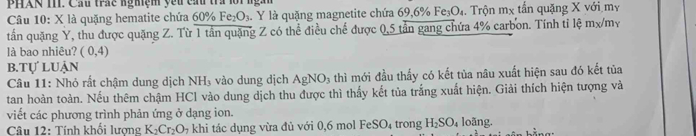 PHAN III. Cầu trắc nghệm yếu cấu tra lời 
Câu 10: X là quặng hematite chứa 60% Fe_2O_3. Y là quặng magnetite chứa 69, 6% Fe _3O_4. Trộn mx tấn quặng X với my 
tấn quặng Y, thu được quặng Z. Từ 1 tần quặng Z có thể điều chế được 0,5 tấn gang chứa 4% carbon. Tính tỉ lệ mx/my 
là bao nhiêu? (0,4)
b.tự luận 
Câu 11: Nhỏ rất chậm dung dịch NH_3 vào dung dịch AgNO_3 thì mới đầu thấy có kết tủa nâu xuất hiện sau đó kết tủa 
tan hoàn toàn. Nếu thêm chậm HCl vào dung dịch thu được thì thấy kết tủa trắng xuất hiện. Giải thích hiện tượng và 
viết các phương trình phản ứng ở dạng ion. 
Câu 12: Tính khối lượng K_2Cr_2O_7 khi tác dụng vừa đủ với 0,6 mol F eSO_4 trong H_2SO_4 loãng.