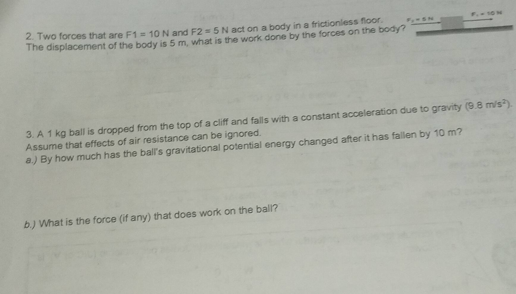 F_1=10N
2. Two forces that are F1=10N and F2=5N act on a body in a frictionless floor. F_2=5N
The displacement of the body is 5 m, what is the work done by the forces on the body? 
3. A 1 kg ball is dropped from the top of a cliff and falls with a constant acceleration due to gravity (9.8m/s^2). 
Assume that effects of air resistance can be ignored. 
a.) By how much has the ball's gravitational potential energy changed after it has fallen by 10 m? 
b.) What is the force (if any) that does work on the ball?