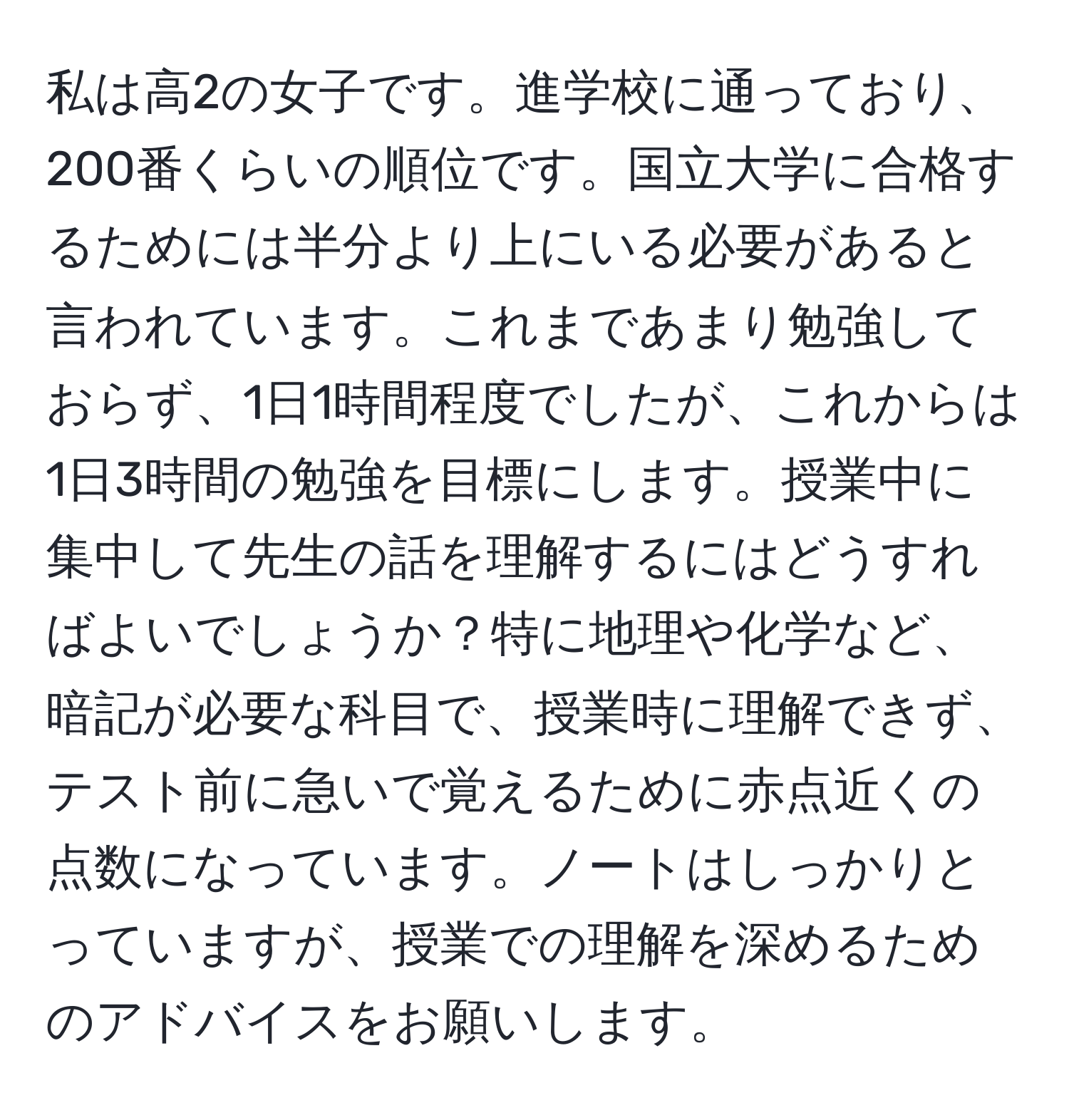 私は高2の女子です。進学校に通っており、200番くらいの順位です。国立大学に合格するためには半分より上にいる必要があると言われています。これまであまり勉強しておらず、1日1時間程度でしたが、これからは1日3時間の勉強を目標にします。授業中に集中して先生の話を理解するにはどうすればよいでしょうか？特に地理や化学など、暗記が必要な科目で、授業時に理解できず、テスト前に急いで覚えるために赤点近くの点数になっています。ノートはしっかりとっていますが、授業での理解を深めるためのアドバイスをお願いします。