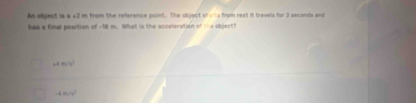 An object is a +2 m from the reference point. The objoct stts from rest it travels for 3 seconds and
has a final position of -16 m. What is the acceleration of the object?
+4m/s^2
-4m/s^3