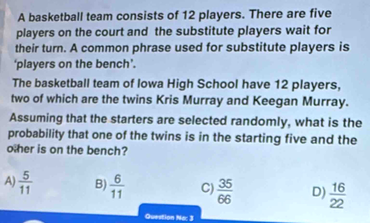 A basketball team consists of 12 players. There are five
players on the court and the substitute players wait for
their turn. A common phrase used for substitute players is
‘players on the bench’.
The basketball team of Iowa High School have 12 players,
two of which are the twins Kris Murray and Keegan Murray.
Assuming that the starters are selected randomly, what is the
probability that one of the twins is in the starting five and the
other is on the bench?
A)  5/11 
B)  6/11 
C)  35/66 
D)  16/22 
Question No: 3