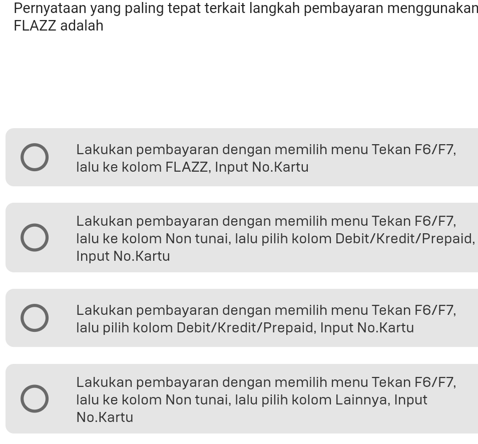 Pernyataan yang paling tepat terkait langkah pembayaran menggunakan
FLAZZ adalah
Lakukan pembayaran dengan memilih menu Tekan F6/F7,
Ialu ke kolom FLAZZ, Input No.Kartu
Lakukan pembayaran dengan memilih menu Tekan F6/F7,
lalu ke kolom Non tunai, lalu pilih kolom Debit/Kredit/Prepaid,
Input No.Kartu
Lakukan pembayaran dengan memilih menu Tekan F6/F7,
lalu pilih kolom Debit/Kredit/Prepaid, Input No.Kartu
Lakukan pembayaran dengan memilih menu Tekan F6/F7,
lalu ke kolom Non tunai, lalu pilih kolom Lainnya, Input
No.Kartu