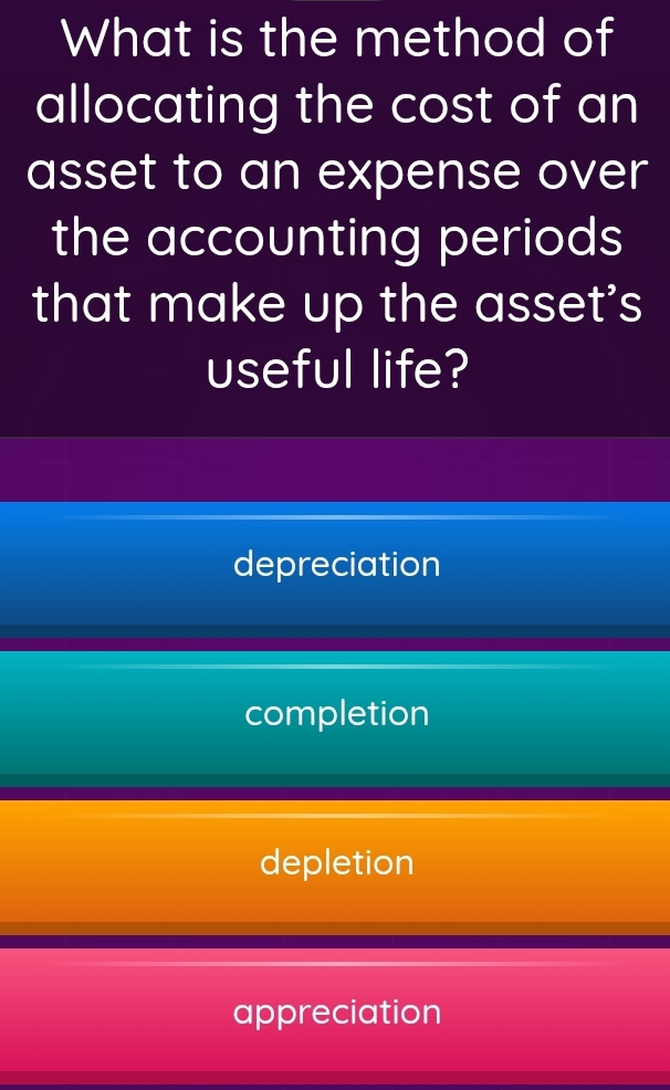 What is the method of
allocating the cost of an
asset to an expense over
the accounting periods
that make up the asset's
useful life?
depreciation
completion
depletion
appreciation