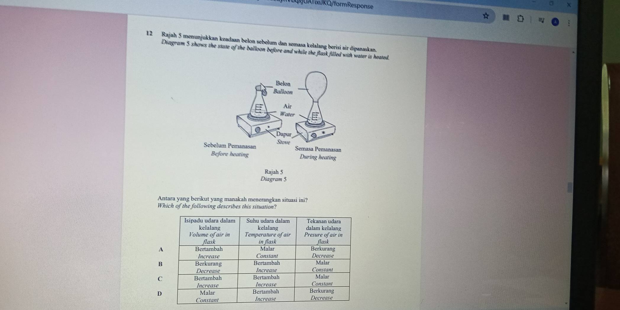 DUAxRQ/form Response
12 Rajah 5 menunjukkan keadaan belon sebelum dan semasa kelalang berisi air dipanaskan.
Diagram 5 shows the state of the balloon before and while the flask filled with water is heated.
Antara yang berikut yang manakah menerangkan situasi ini?
Which of the following describes this situation?
A
B
C
D