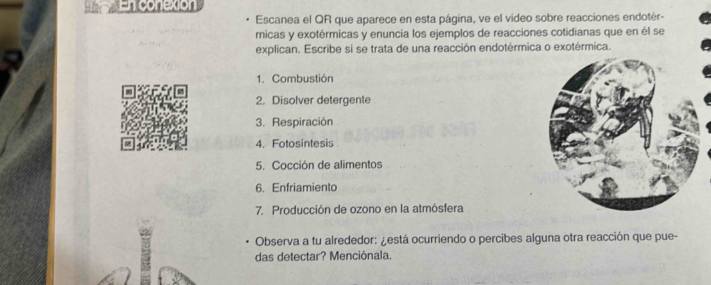 En conexion 
Escanea el QR que aparece en esta página, ve el video sobre reacciones endotér- 
micas y exotérmicas y enuncia los ejemplos de reacciones cotidianas que en él se 
explican. Escribe si se trata de una reacción endotérmica o exotérmica. 
1. Combustión 
2. Disolver detergente 
3. Respiración 
4. Fotosintesis 
5. Cocción de alimentos 
6. Enfriamiento 
7. Producción de ozono en la atmósfera 
Observa a tu alrededor: ¿está ocurriendo o percibes alguna otra reacción que pue- 
das detectar? Menciónala.