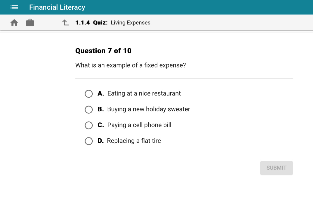 Financial Literacy
1.1.4 Quiz: Living Expenses
Question 7 of 10
What is an example of a fixed expense?
A. Eating at a nice restaurant
B. Buying a new holiday sweater
C. Paying a cell phone bill
D. Replacing a flat tire
SUBMIT