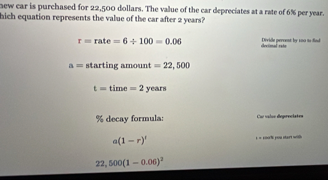 new car is purchased for 22,500 dollars. The value of the car depreciates at a rate of 6% per year.
hich equation represents the value of the car after 2 years?
r=rate=6/ 100=0.06
Divide percent by 100 to find
decimal rate
a= starting amount =22,500
t=time=2years
% decay formula: Car value depreciates
a(1-r)^t 100% you start with
1=
22,500(1-0.06)^2