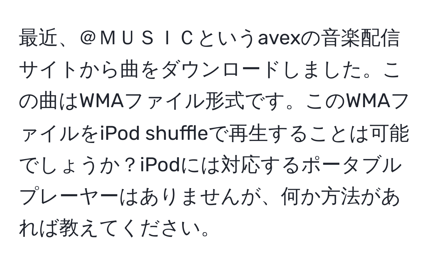 最近、＠ＭＵＳＩＣというavexの音楽配信サイトから曲をダウンロードしました。この曲はWMAファイル形式です。このWMAファイルをiPod shuffleで再生することは可能でしょうか？iPodには対応するポータブルプレーヤーはありませんが、何か方法があれば教えてください。