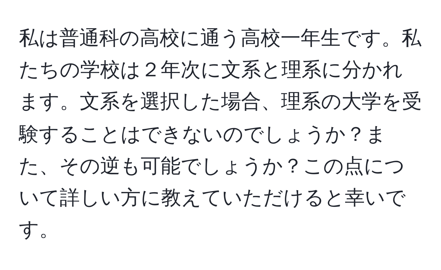 私は普通科の高校に通う高校一年生です。私たちの学校は２年次に文系と理系に分かれます。文系を選択した場合、理系の大学を受験することはできないのでしょうか？また、その逆も可能でしょうか？この点について詳しい方に教えていただけると幸いです。