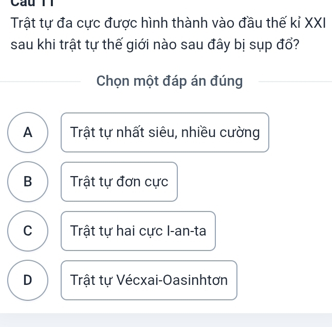 Cầu T1
Trật tự đa cực được hình thành vào đầu thế kỉ XXI
sau khi trật tự thế giới nào sau đây bị sụp đổ?
Chọn một đáp án đúng
A Trật tự nhất siêu, nhiều cường
B Trật tự đơn cực
C Trật tự hai cực I-an-ta
D Trật tự Vécxai-Oasinhtơn