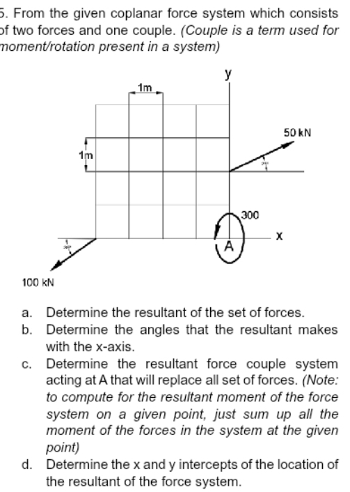 From the given coplanar force system which consists 
of two forces and one couple. (Couple is a term used for 
moment/rotation present in a system) 
a. Determine the resultant of the set of forces. 
b. Determine the angles that the resultant makes 
with the x-axis. 
c. Determine the resultant force couple system 
acting at A that will replace all set of forces. (Note: 
to compute for the resultant moment of the force 
system on a given point, just sum up all the 
moment of the forces in the system at the given 
point) 
d. Determine the x and y intercepts of the location of 
the resultant of the force system.