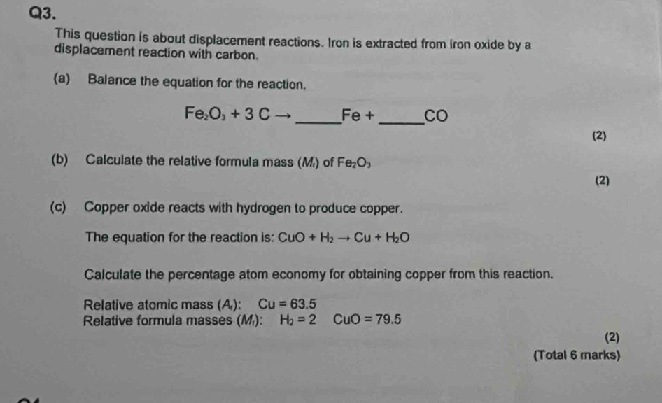 This question is about displacement reactions. Iron is extracted from iron oxide by a 
displacement reaction with carbon. 
(a) Balance the equation for the reaction.
Fe_2O_3+3Cto _  Fe+ _ CO
(2) 
(b) Calculate the relative formula mass (M) of Fe_2O_3
(2) 
(c) Copper oxide reacts with hydrogen to produce copper. 
The equation for the reaction is: CuO+H_2to Cu+H_2O
Calculate the percentage atom economy for obtaining copper from this reaction. 
Relative atomic mass (A): Cu=63.5
Relative formula masses (M): H_2=2CuO=79.5
(2) 
(Total 6 marks)