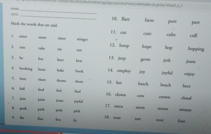 )prcsentation/8/1sXdoyGdGoS6QsIBsAAKIb5uFggQEjpnzpUcbIuFhuhQ/edit#slide=id.g926a799a85_0_7 
_ 
NAME 
DATE: _10. Bart farm port part 
Mark the words that are said. 
11. cut cute cube cull 
1. sitter stern sister stinger hope hop hopping 
12. hoop 
2. rate rake rat ran 
3. be bet beet best 13. jeep germ jerk jeans 
4. booking bout bake book 14. employ joy joyful enjoy 
5. here there theme them 15. bet batch beach beet 
6. foil foul feel fool 16. clown cow crown cloud 
7. join joint joust joyful 
17. stern 
8. pork park perk pick seem stcam stream 
18. tout 
9. fin fine five fic tart toor foot