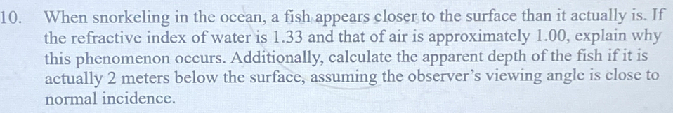 When snorkeling in the ocean, a fish appears closer to the surface than it actually is. If 
the refractive index of water is 1.33 and that of air is approximately 1.00, explain why 
this phenomenon occurs. Additionally, calculate the apparent depth of the fish if it is 
actually 2 meters below the surface, assuming the observer’s viewing angle is close to 
normal incidence.