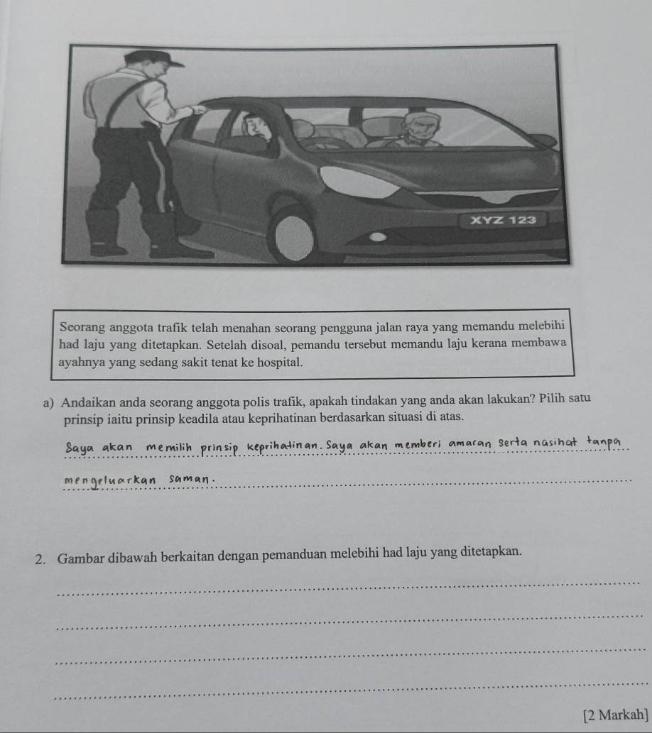 Seorang anggota trafik telah menahan seorang pengguna jalan raya yang memandu melebihi 
had laju yang ditetapkan. Setelah disoal, pemandu tersebut memandu laju kerana membawa 
ayahnya yang sedang sakit tenat ke hospital. 
a) Andaikan anda seorang anggota polis trafik, apakah tindakan yang anda akan lakukan? Pilih satu 
prinsip iaitu prinsip keadila atau keprihatinan berdasarkan situasi di atas. 
_ 
Saya akan memilih prinsip keprihalinan. Saya akan memberi amaran Serta nasihot tanpa 
mengeluarkan saman. 
2. Gambar dibawah berkaitan dengan pemanduan melebihi had laju yang ditetapkan. 
_ 
_ 
_ 
_ 
[2 Markah]