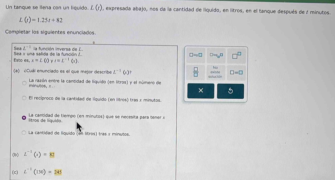 Un tanque se llena con un liquido. L(t) , expresada abajo, nos da la cantidad de liquido, en litros, en el tanque después de t minutos.
L(t)=1.25t+82
Completar los siguientes enunciados.
Sea L^(-1) la función inversa de L.
Sea x una salida de la función L. ^circ g□
log
Esto es, x=L (t) y t=L^(-1)(x). 
No
(a) ¿Cuál enunciado es el que mejor describe L^(-1)(x) ? existe □ =□
 □ /□   solución
La razón entre la cantidad de líquido (en litros) y el número de
minutos, x.
V
El recíproco de la cantidad de líquido (en litros) tras x minutos.
La cantidad de tiempo (en minutos) que se necesita para tener x
litros de líquido.
La cantidad de líquido (en litros) tras x minutos.
(b) L^(-1)(x)=82
(c) L^(-1)(130)=245