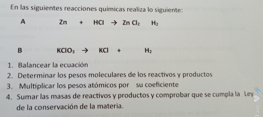 En las siguientes reacciones químicas realiza lo siguiente: 
A Zn+HClto ZnCl_2H_2
B
KClO_3 to KCl+H_2
1. Balancear la ecuación 
2. Determinar los pesos moleculares de los reactivos y productos 
3. Multiplicar los pesos atómicos por su coeficiente 
4. Sumar las masas de reactivos y productos y comprobar que se cumpla la Ley 
de la conservación de la materia.