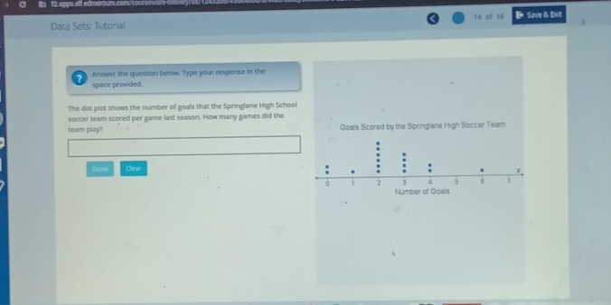 of 16 
Data Sets: Tutorial B Save & Dxit 
? Answer the question below. Type your response in the 
space provided. 
The dot plot shows the number of goals that the Springlane High School 
soccer team scored per game last season. How many games did the 
team play? 
Done Clear