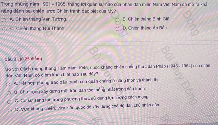 Trong những năm 1961 - 1965, thắng lợi quân sự nào của nhân dân miền Nam Việt Nam đã mở ra khả
năng đánh bại chiến lược Chiến tranh đặc biệt của Mỹ?
A. Chiến thắng Vạn Tường. B. Chiến thắng Bình Giã.
C. Chiến thắng Núi Thành. D. Chiến thắng Áp Bắc.
Câu 2 | (0.25 diểm)
So với Cách mạng tháng Tám năm 1945, cuộc kháng chiến chống thực dân Pháp (1945 - 1954) của nhân
dân Việt Nam có điểm khác biệt nào sau đây?
A. Kết hợp phong trào đấu tranh của quần chúng ở nông thôn và thành thị.
B. Chú trọng xây dựng mặt trận dân tộc thống nhất trong đấu tranh.
C. Có sự sáng tạo trong phương thức sử dụng lực lượng cách mạng.
D. Vừa kháng chiến, vừa kiến quốc để xây dựng chế độ dân chủ nhân dân.