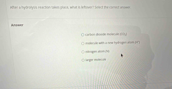 After a hydrolysis reaction takes place, what is leftover? Select the correct answer.
Answer
carbon dioxide molecule (CO_2)
molecule with a new hydrogen atom (H^+)
nitrogen atom (N)
larger molecule