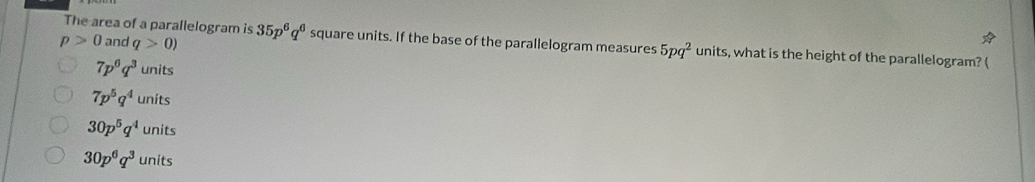 p>0 and q>0)
The area of a parallelogram is 35p^6q^6 square units. If the base of the parallelogram measures 5pq^2 units, what is the height of the parallelogram? (
7p^6q^3 units
7p^5q^4uni ts
30p^5q^4 U nits
30p^6q^3unit ς