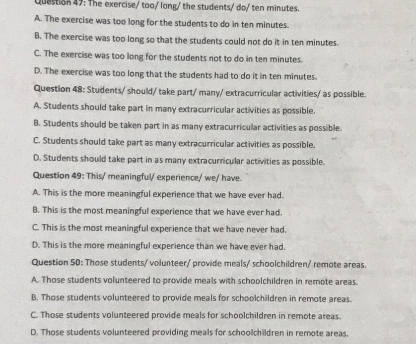 The exercise/ too/ long/ the students/ do/ ten minutes.
A. The exercise was too long for the students to do in ten minutes.
B. The exercise was too long so that the students could not do it in ten minutes.
C. The exercise was too long for the students not to do in ten minutes.
D. The exercise was too long that the students had to do it in ten minutes.
Question 48: Students/ should/ take part/ many/ extracurricular activities/ as possible.
A. Students should take part in many extracurricular activities as possible.
B. Students should be taken part in as many extracurricular activities as possible.
C. Students should take part as many extracurricular activities as possible.
D. Students should take part in as many extracurricular activities as possible.
Question 49: This/ meaningful/ experience/ we/ have.
A. This is the more meaningful experience that we have ever had.
B. This is the most meaningful experience that we have ever had.
C. This is the most meaningful experience that we have never had.
D. This is the more meaningful experience than we have ever had.
Question 50: Those students/ volunteer/ provide meals/ schoolchildren/ remote areas.
A. Those students volunteered to provide meals with schoolchildren in remote areas.
B. Those students volunteered to provide meals for schoolchildren in remote areas.
C. Those students volunteered provide meals for schoolchildren in remote areas.
D. Those students volunteered providing meals for schoolchildren in remote areas.