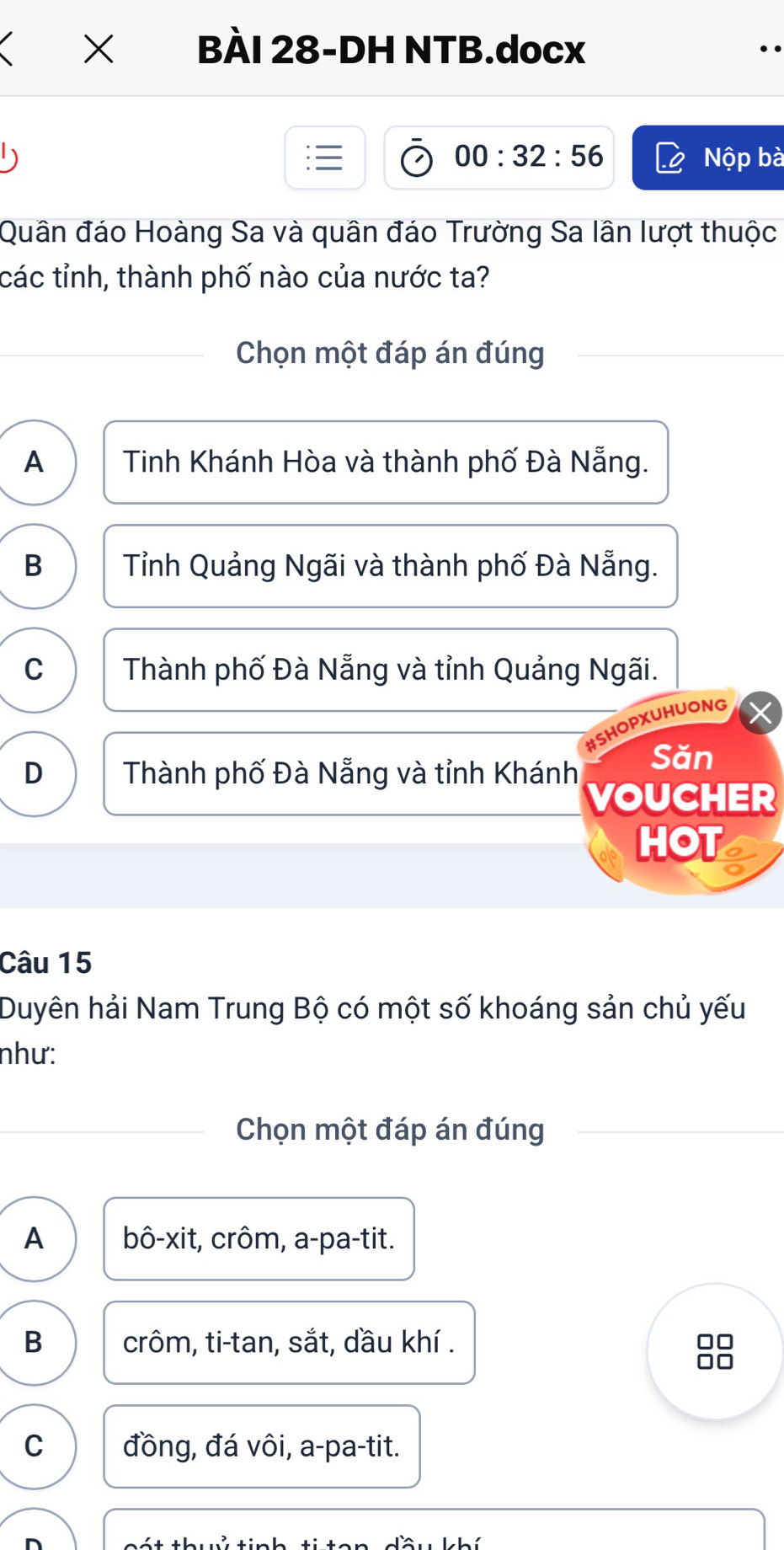 × BÀI 28-DH NTB.docx
00:32:56 Nộp bà
Quân đáo Hoàng Sa và quân đáo Trường Sa lân lượt thuộc
các tỉnh, thành phố nào của nước ta?
Chọn một đáp án đúng
A Tinh Khánh Hòa và thành phố Đà Nẵng.
B Tỉnh Quảng Ngãi và thành phố Đà Nẵng.
C Thành phố Đà Nẵng và tỉnh Quảng Ngãi.
Opxuhuong
D Thành phố Đà Nẵng và tỉnh Khánh Săn
VOUCHER
HOT
Câu 15
Duyên hải Nam Trung Bộ có một số khoáng sản chủ yếu
như:
Chọn một đáp án đúng
A bô-xit, crôm, a-pa-tit.
B crôm, ti-tan, sắt, dầu khí . JC
C đồng, đá vôi, a-pa-tit.