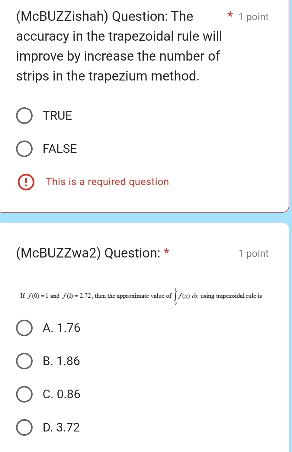 (McBUZZishah) Question: The 1 point
accuracy in the trapezoidal rule will
improve by increase the number of
strips in the trapezium method.
TRUE
FALSE
This is a required question
(McBUZZwa2) Question: * 1 point
If f(0)=1 and f(1)=2.72 , then the approximate value of ∈tlimits _0^1f(x)dx using trapezoidal rule is
A. 1.76
B. 1.86
C. 0.86
D. 3.72