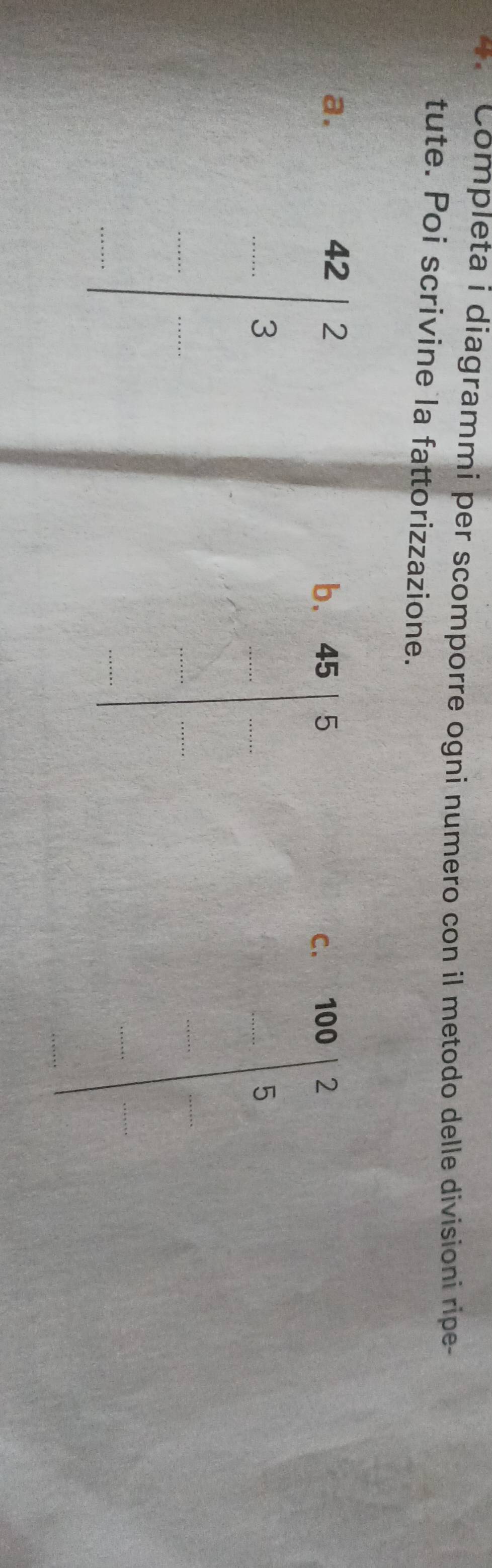 Completa i diagrammi per scomporre ogni numero con il metodo delle divisioni ripe- 
tute. Poi scrivine la fattorizzazione. 
a. b、 45 5 100 7
beginarrayr 42|frac  endarray □  -... endarray endarray 
C. 
frac □  
...5 
·s ·s □
x_x=1+sqrt(2)
□^(□)□  
_
x= □ /□° 
 2^3/2  |