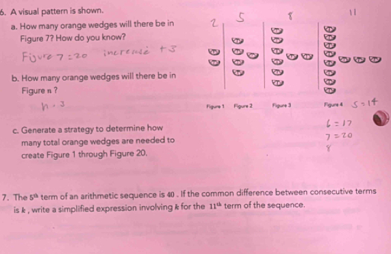 A visual pattern is shown. 
a. How many orange wedges will there be in 
D 
Figure 7? How do you know? : 
b. How many orange wedges will there be in 
Figure n? 
Figure 1 Figure 2 Figure 3 Figure 4 
c. Generate a strategy to determine how 
many total orange wedges are needed to 
create Figure 1 through Figure 20. 
7. The 5^(th) term of an arithmetic sequence is 40. If the common difference between consecutive terms 
is k , write a simplified expression involving k for the 11^(th) term of the sequence.