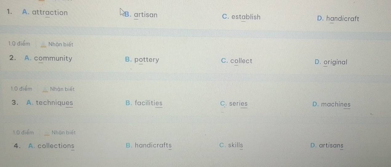 A. attraction B. artisan D. handicraft
C. establish
1.0 điểm _Nhận biết
2. A. community B. pottery C. collect D. original
1.0 điểm _Nhận biết
3. A. techniques B. facilities C. series D. machines
1.0 điểm _Nhận biết
4. A. collections B. handicrafts C.skills D. artisans