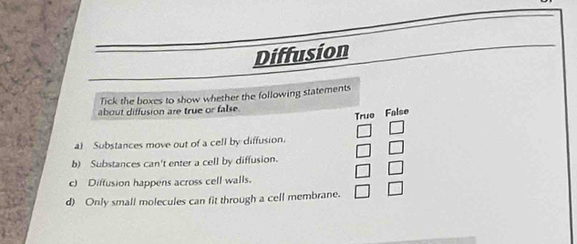 Diffusion
Tick the boxes to show whether the following statements
about diffusion are true or false.
True False
a) Substances move out of a cell by diffusion.
b) Substances can't enter a cell by diffusion.
c) Diffusion happens across cell walls.
d) Only small molecules can fit through a cell membrane. □