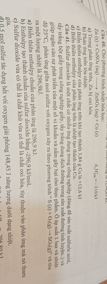 Cho phương trình nhiệt hóa học:
_
_ Zn(s)+CuSO_4(aq)to ZnSO_4(aq)+Cu(s)
△, H_(298)°=-210kJ
_
a) Trong phản ứng trên, Zn bị oxi hóa.
ra ª b) Phản ứng trên tỏa nhiệt.
3 c) Biến thiên enthalpy của phản ứng trên khi tạo thành 3,84 g Cu 1a+12, 6kJ
d) Biến thiên enthalpy của phản ứng trên là nhiệt tạo thành của Cu.
Câu 41. Sulfur dioxide là một chất có nhiều ứng dụng trong công nghiệp (dùng đề sản xuất sulfuric acid,
tấy trắng bột giấy trong công nghiệp giấy, tẩy trắng dung dịch đường trong sản xuất đường tinh luyện..) và
giúp ngăn cản sự phát triển của một số vi khuẩn và nấm gây hại cho thực phẩm. Ở áp suất 1 bar và nhiệt
độ 25°C ' phản ứng giữa mol sulfur với oxygen xảy ra theo phương trình ' S(s)+O_2(g)to SO_2(g)'' và tỏa
ra một lượng nhiệt là 296, 9kJ.
a) Biến thiên enthalpy chuẩn của phản ứng là 296, 9 kJ.
b) Enthalpy tạo thành chuẩn của sulfur dioxide bằng -296, 9 kJ/mol.
c) Sulfur dioxide vừa có thể là chất khử vừa có thể là chất oxi hóa, tùy thuộc vào phản ứng mà nó tham
gia.
d) 0.5 mol sulfur tác dụng hết với oxygen giải phóng 148,45 J năng lượng dưới dạng nhiệt.
20680kT