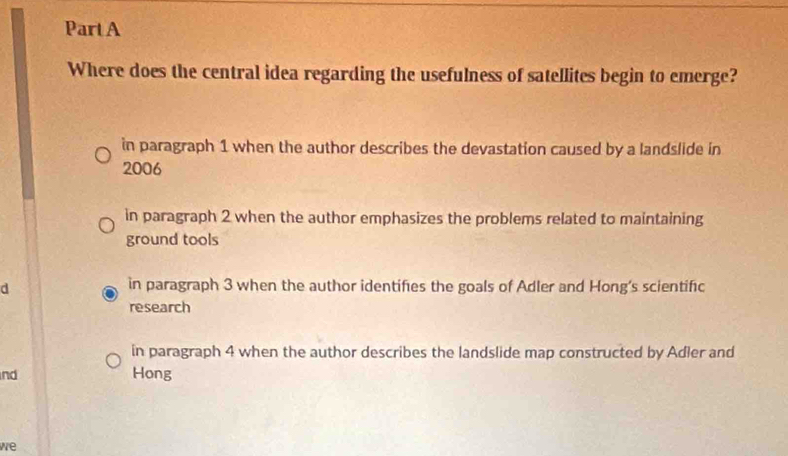 Where does the central idea regarding the usefulness of satellites begin to emerge?
in paragraph 1 when the author describes the devastation caused by a landslide in
2006
in paragraph 2 when the author emphasizes the problems related to maintaining
ground tools
d in paragraph 3 when the author identifies the goals of Adler and Hong's scientific
research
in paragraph 4 when the author describes the landslide map constructed by Adler and
nd Hong
we