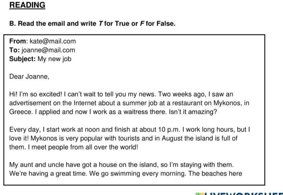 READING 
B. Read the email and write T for True or F for False. 
From: kate@mail.com 
To: joanne@mail.com 
Subject: My new job 
Dear Joanne, 
Hi! I'm so excited! I can't wait to tell you my news. Two weeks ago, I saw an 
advertisement on the Internet about a summer job at a restaurant on Mykonos, in 
Greece. I applied and now I work as a waitress there. Isn't it amazing? 
Every day, I start work at noon and finish at about 10 p.m. I work long hours, but I 
love it! Mykonos is very popular with tourists and in August the island is full of 
them. I meet people from all over the world! 
My aunt and uncle have got a house on the island, so I'm staying with them. 
We're having a great time. We go swimming every morning. The beaches here