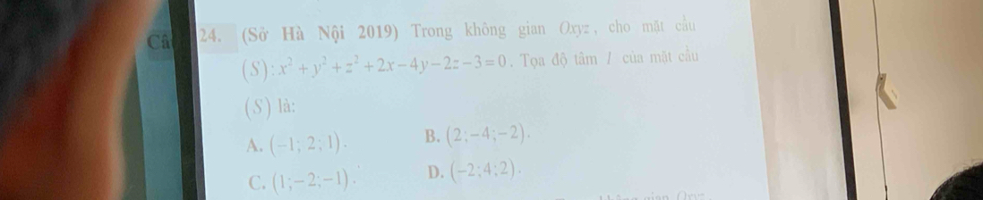 Câ 24. (Sở Hà Nội 2019) Trong không gian Oxyz, cho mặt cầu
(S): x^2+y^2+z^2+2x-4y-2z-3=0. Tọa độ tâm / của mặt cầu
(S ) là:
A. (-1;2;1). B. (2;-4;-2).
C. (1;-2;-1). D. (-2;4;2).