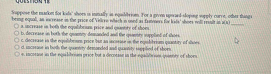 Suppose the market for kids' shoes is initially in equilibrium. For a given upward-sloping supply curve, other things
being equal, an increase in the price of Velcro which is used as fasteners for kids’ shoes will result in a(n)_
a, increase in both the equilibrium price and quantity of shoes.
b. decrease in both the quantity demanded and the quantity supplied of shoes.
c. decrease in the equilibrium price but an increase in the equilibrium quantity of shoes.
d. increase in both the quantity demanded and quantity supplied of shoes.
e. increase in the equilibrium price but a decrease in the equilibrium quantity of shoes.