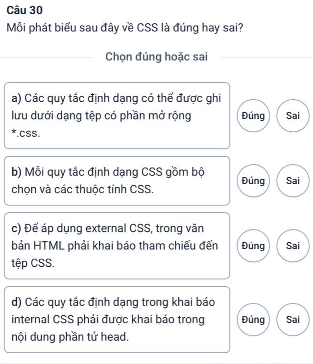 Mỗi phát biểu sau đây về CSS là đúng hay sai?
Chọn đúng hoặc sai
a) Các quy tắc định dạng có thể được ghi
lưu dưới dạng tệp có phần mở rộng Đúng Sai
. CSS.
b) Mỗi quy tắc định dạng CSS gồm bộ Đúng Sai
chọn và các thuộc tính CSS.
c) Để áp dụng external CSS, trong văn
bản HTML phải khai báo tham chiếu đến Đúng Sai
tệp CSS.
d) Các quy tắc định dạng trong khai báo
internal CSS phải được khai báo trong Đúng Sai
nội dung phần tử head.