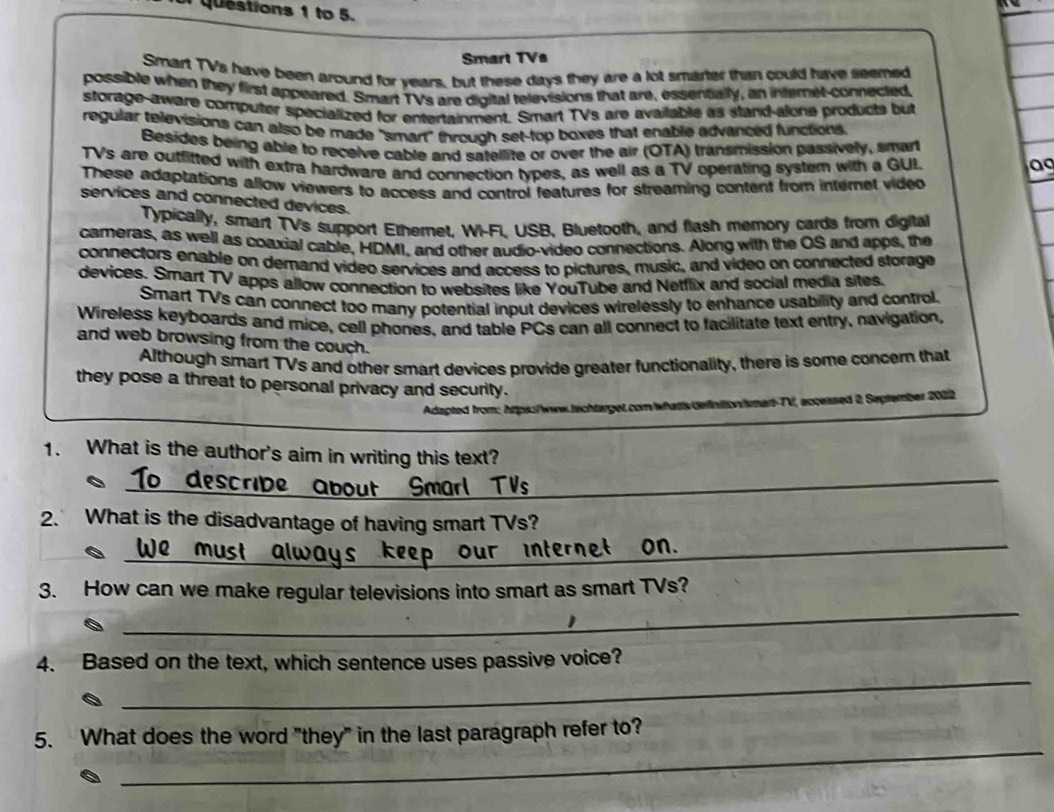 to 5. 
Smart TVs 
Smart TVs have been around for years, but these days they are a lot smarter than could have seemed 
possible when they first appeared. Smart TVs are digital televisions that are, essentially, an internet-connected, 
storage-aware computer specialized for entertainment. Smart TVs are available as stand-alone products but 
regular televisions can also be made "smart" through set-top boxes that enable advanced functions. 
Besides being able to receive cable and satellite or over the air (OTA) transmission passively, smart 
TVs are outfifted with extra hardware and connection types, as well as a TV operating system with a GUI. 
a 
These adaptations allow viewers to access and control features for streaming content from internet vided 
services and connected devices. 
Typically, smart TVs support Etheret. W-FI. USB, Bluetooth, and flash memory cards from digital 
cameras, as well as coaxial cable, HDMI, and other audio-video connections. Along with the OS and apps, the 
connectors enable on demand video services and access to pictures, music, and video on connected storage 
devices. Srart TV apps allow connection to websites like YouTube and Netflix and social media sites. 
Smart TVs can connect too many potential input devices wirelessly to enhance usability and confrol. 
Wireless keyboards and mice, cell phones, and table PCs can all connect to facilitate text entry, navigation, 
and web browsing from the couch. 
Although smart TVs and other smart devices provide greater functionality, there is some concern that 
they pose a threat to personal privacy and security. 
Adapted from:, htips:/www.techtarget.com/whatts definitionismart-TV, accessed 2, September 2022 
1. What is the author's aim in writing this text? 
aesc_ bout Smarl TVs 
_ 
_ 
2. What is the disadvantage of having smart TVs? 
_ 
3. How can we make regular televisions into smart as smart TVs? 
_ 
4. Based on the text, which sentence uses passive voice? 
_ 
5. What does the word "they" in the last paragraph refer to?