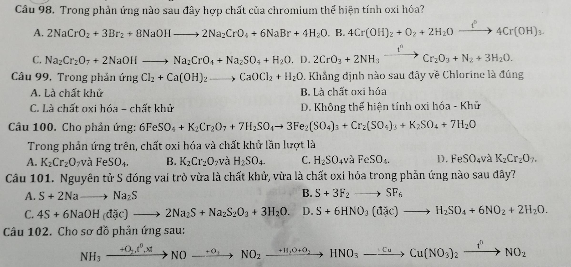 Trong phản ứng nào sau đây hợp chất của chromium thể hiện tính oxi hóa?
A. 2NaCrO_2+3Br_2+8NaOHto 2Na_2CrO_4+6NaBr+4H_2O.B.4Cr(OH)_2+O_2+2H_2Oxrightarrow t^04Cr(OH)_3
C. Na_2Cr_2O_7+2NaOHto Na_2CrO_4+Na_2SO_4+H_2O.D.2CrO_3+2NH_3xrightarrow I^0Cr_2O_3+N_2+3H_2O.
Câầu 99. Trong phản ứng Cl_2+Ca(OH)_2to CaOCl_2+H_2O. Khẳng định nào sau đây về Chlorine là đúng
A. Là chất khử B. Là chất oxi hóa
C. Là chất oxi hóa - chất khử D. Không thể hiện tính oxi hóa - Khử
Câu 100. Cho phản ứng: 6FeSO_4+K_2Cr_2O_7+7H_2SO_4to 3Fe_2(SO_4)_3+Cr_2(SO_4)_3+K_2SO_4+7H_2O
Trong phản ứng trên, chất oxi hóa và chất khử lần lượt là
A. K_2Cr_2O 7và FeSO_4. B. K_2Cr_2O_7 và H_2SO_4. C. H_2SO_4 và FeSO_4. D. FeSO_4 và K_2Cr_2O_7.
Câu 101. Nguyên tử S đóng vai trò vừa là chất khử, vừa là chất oxi hóa trong phản ứng nào sau đây?
A. S+2Nato Na_2S
B. S+3F_2to SF_6
C. 4S+6NaOH(dac)to 2Na_2S+Na_2S_2O_3+3H_2O. D. S+6HNO_3(dac)to H_2SO_4+6NO_2+2H_2O.
Câu 102. Cho sơ đồ phản ứng sau:
NH_3xrightarrow +O_2,t^0,xtNO-xrightarrow +O_2NO_2xrightarrow +H_2O+O_2HNO_3-xrightarrow +CuCu(NO_3)_2xrightarrow t^0NO_2