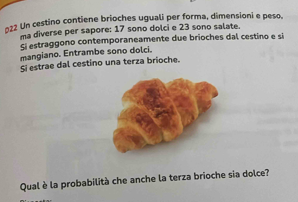 022 Un cestino contiene brioches uguali per forma, dimensioni e peso, 
ma diverse per sapore: 17 sono dolci e 23 sono salate. 
Si estraggono contemporaneamente due brioches dal cestino e si 
mangiano. Entrambe sono dolci. 
Si estrae dal cestino una terza brioche. 
Qual è la probabilità che anche la terza brioche sia dolce?