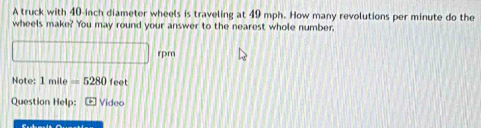 A truck with 40-inch diameter wheels is traveling at 49 mph. How many revolutions per minute do the 
wheels make? You may round your answer to the nearest whole number. 
rpm 
Note: 1mile=5280 feet
Question Help: Video